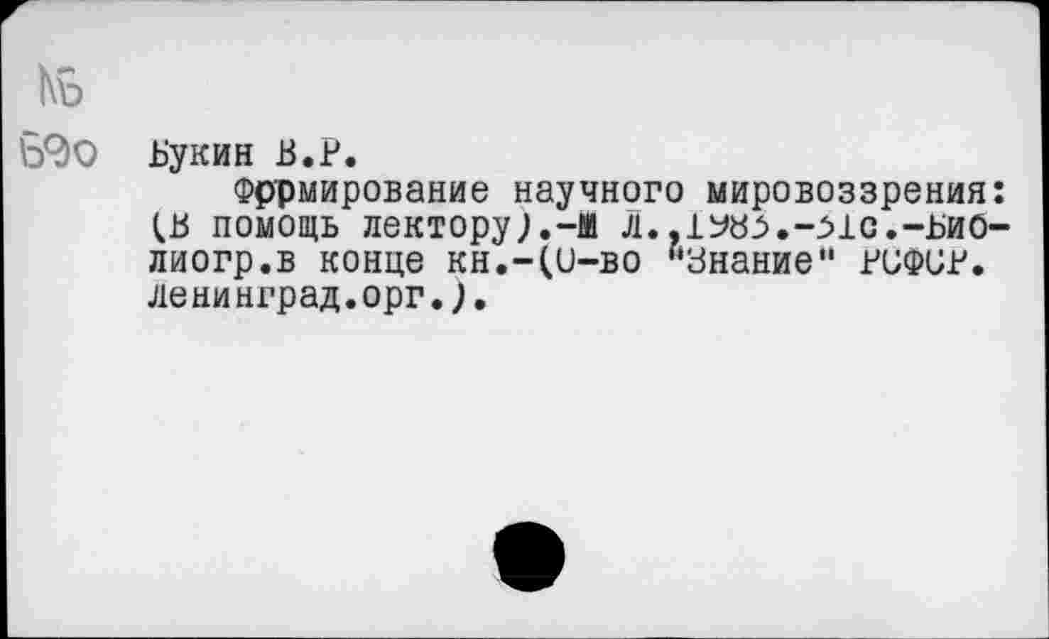 ﻿1\ъ
Ъ9о Букин В.Р.
Формирование научного мировоззрения: (.В ПОМОЩЬ ЛеКТОру).-М Л. ,1У£Ь.-МС.-БИ0-лиогр.в конце кн.-(и-во “Знание" виФСР. ленинград.орг.).